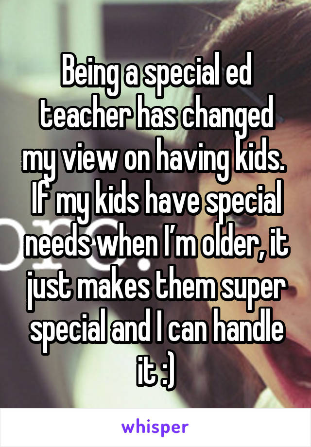 Being a special ed teacher has changed my view on having kids. 
If my kids have special needs when I’m older, it just makes them super special and I can handle it :)