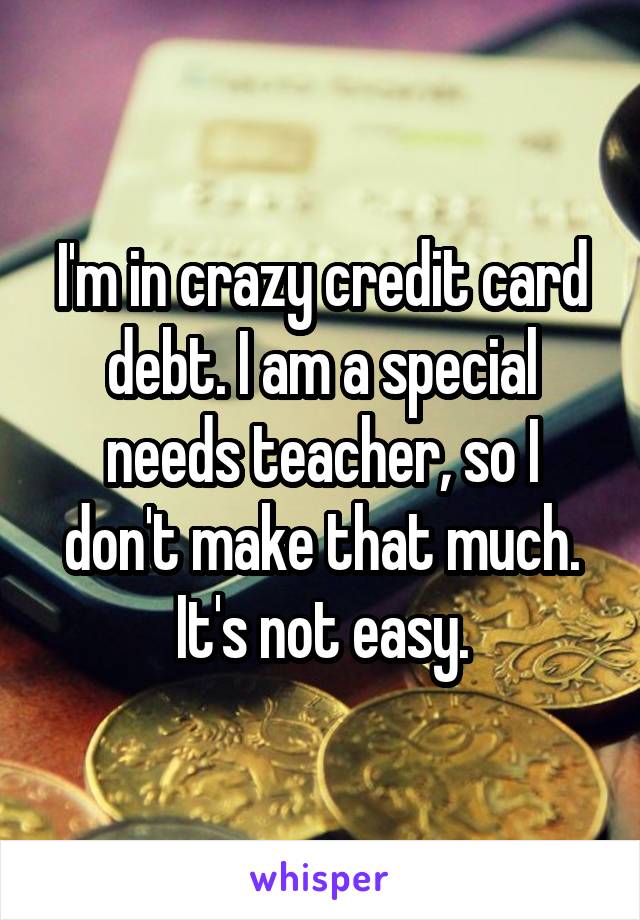 I'm in crazy credit card debt. I am a special needs teacher, so I don't make that much. It's not easy.