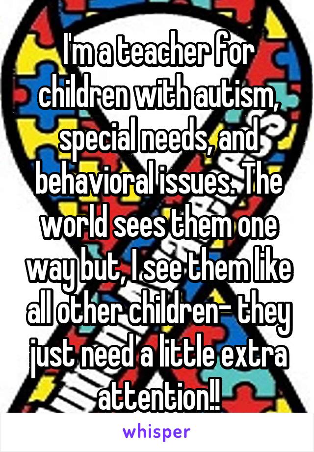 I'm a teacher for children with autism, special needs, and behavioral issues. The world sees them one way but, I see them like all other children- they just need a little extra attention!!