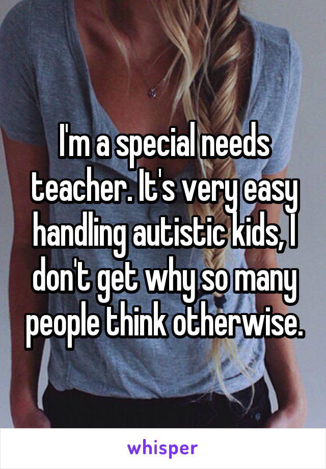 I'm a special needs teacher. It's very easy handling autistic kids, I don't get why so many people think otherwise.