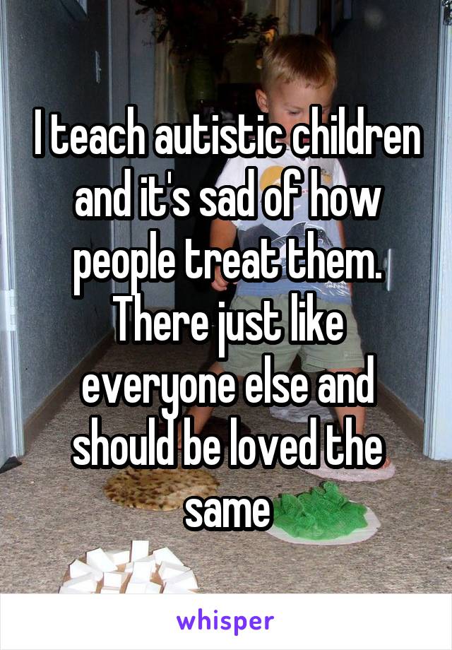 I teach autistic children and it's sad of how people treat them. There just like everyone else and should be loved the same