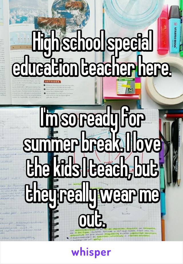 High school special education teacher here.

I'm so ready for summer break. I love the kids I teach, but they really wear me out.