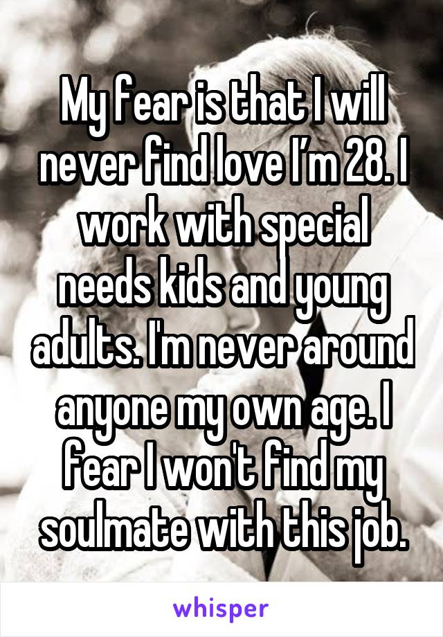 My fear is that I will never find love I’m 28. I work with special needs kids and young adults. I'm never around anyone my own age. I fear I won't find my soulmate with this job.