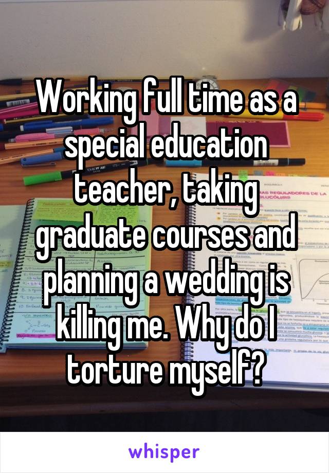 Working full time as a special education teacher, taking graduate courses and planning a wedding is killing me. Why do I torture myself?