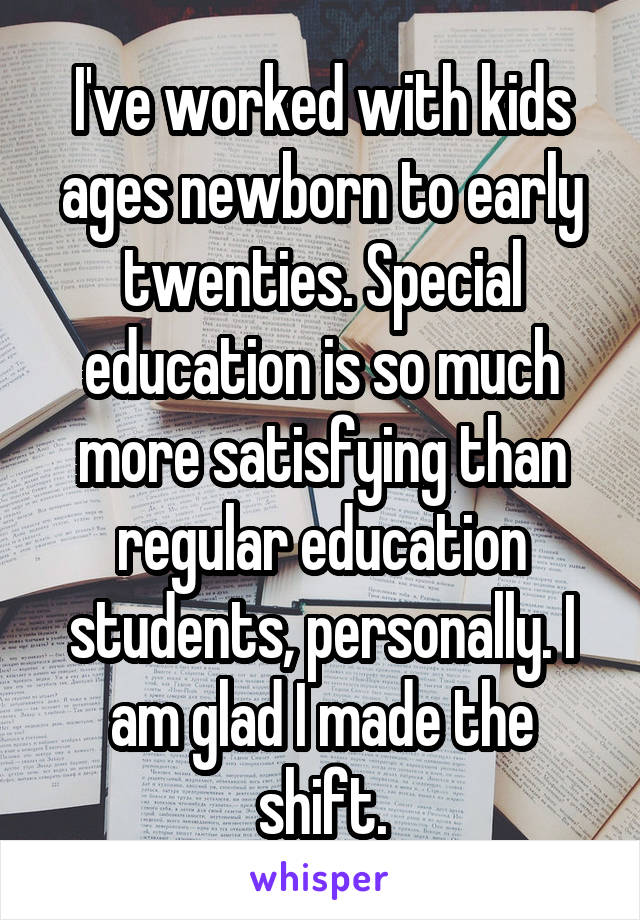 I've worked with kids ages newborn to early twenties. Special education is so much more satisfying than regular education students, personally. I am glad I made the shift.