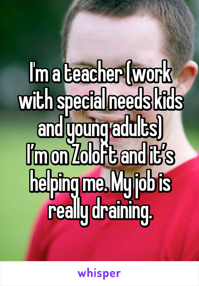 I'm a teacher (work with special needs kids and young adults)
I’m on Zoloft and it’s helping me. My job is really draining.