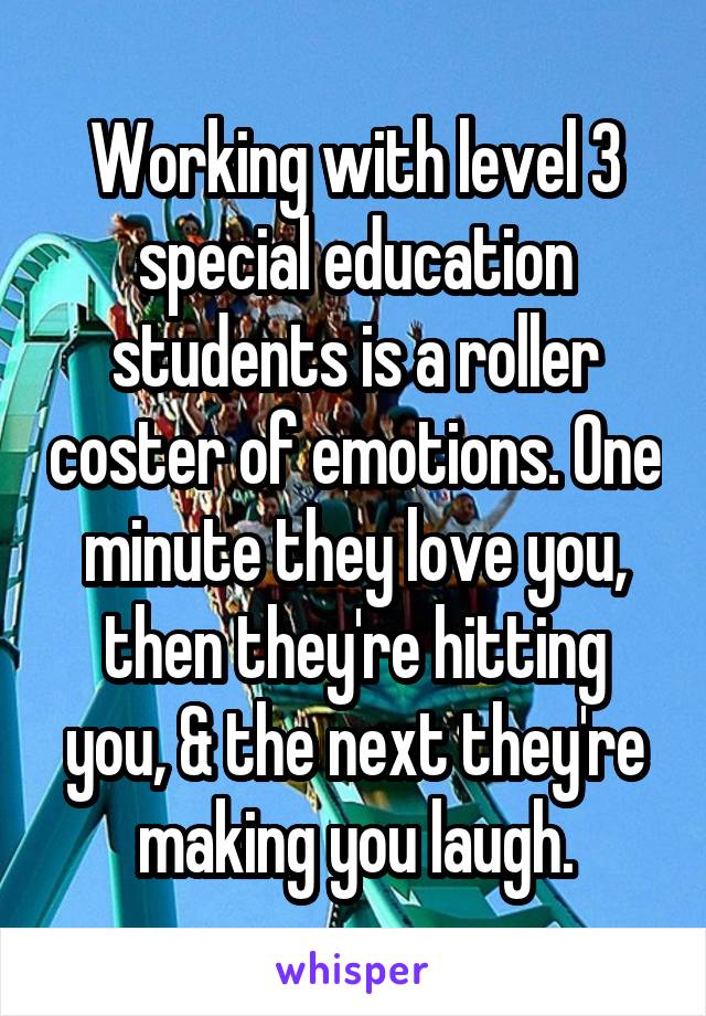 Working with level 3 special education students is a roller coster of emotions. One minute they love you, then they're hitting you, & the next they're making you laugh.