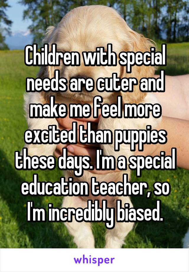 Children with special needs are cuter and make me feel more excited than puppies these days. I'm a special education teacher, so I'm incredibly biased.