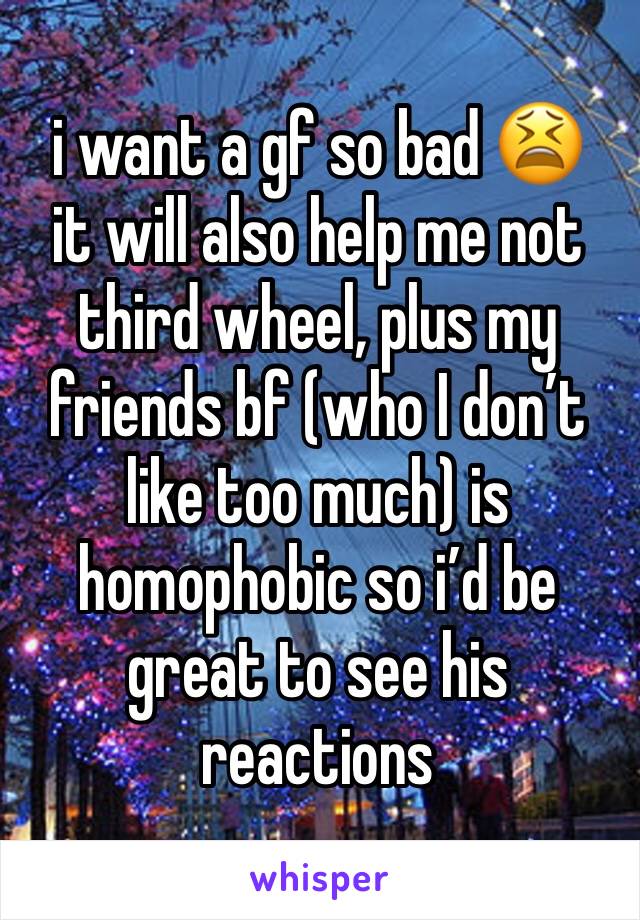 i want a gf so bad 😫 
it will also help me not third wheel, plus my friends bf (who I don’t like too much) is homophobic so i’d be great to see his reactions