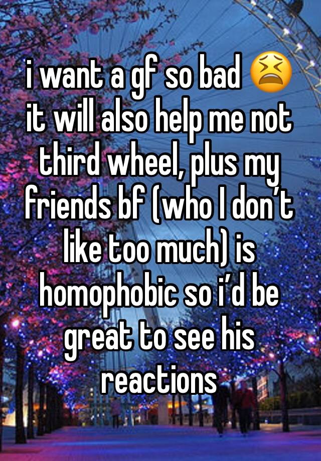 i want a gf so bad 😫 
it will also help me not third wheel, plus my friends bf (who I don’t like too much) is homophobic so i’d be great to see his reactions