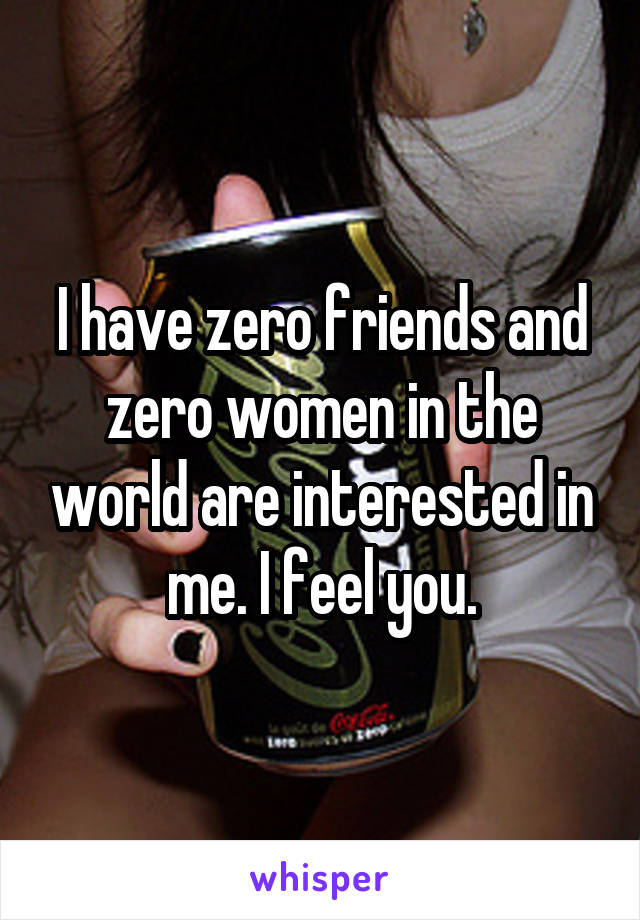 I have zero friends and zero women in the world are interested in me. I feel you.