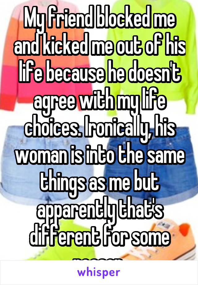 My friend blocked me and kicked me out of his life because he doesn't agree with my life choices. Ironically, his woman is into the same things as me but apparently that's different for some reason 