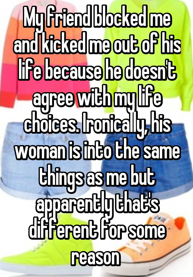 My friend blocked me and kicked me out of his life because he doesn't agree with my life choices. Ironically, his woman is into the same things as me but apparently that's different for some reason 