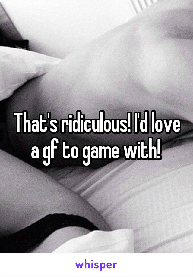 That's ridiculous! I'd love a gf to game with! 