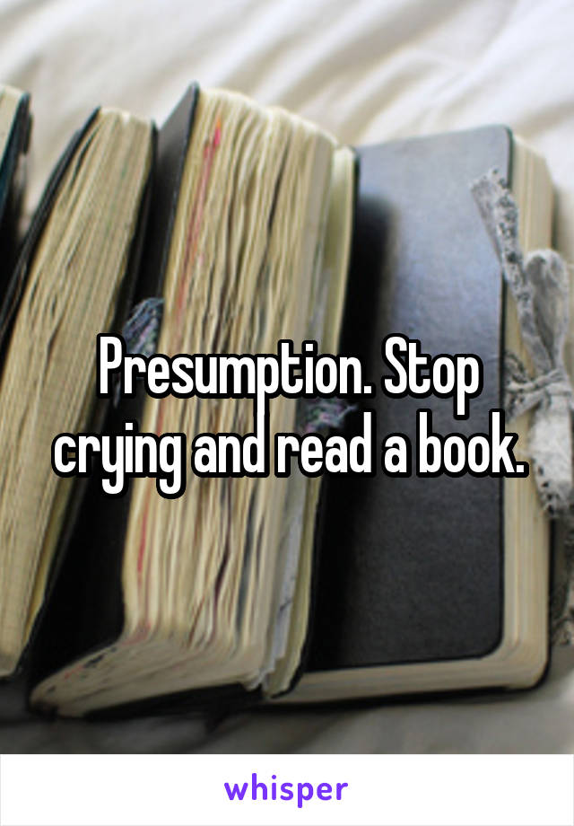 Presumption. Stop crying and read a book.