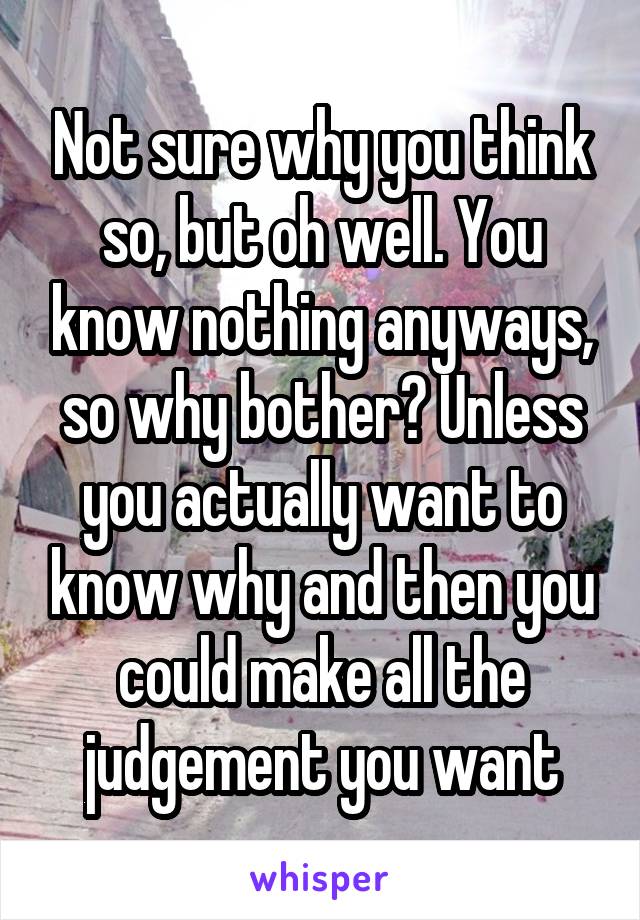 Not sure why you think so, but oh well. You know nothing anyways, so why bother? Unless you actually want to know why and then you could make all the judgement you want