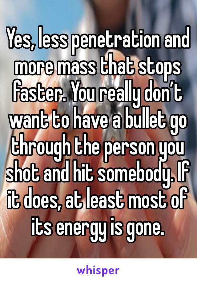 Yes, less penetration and more mass that stops faster. You really don’t want to have a bullet go through the person you shot and hit somebody. If it does, at least most of its energy is gone. 