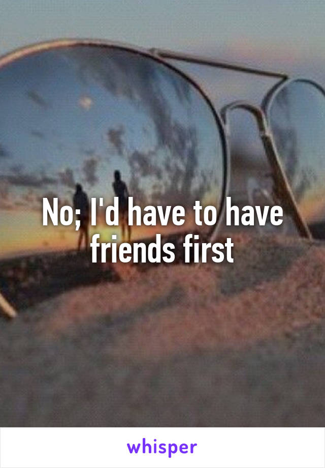 No; I'd have to have friends first