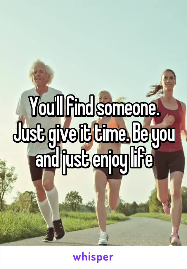 You'll find someone. Just give it time. Be you and just enjoy life