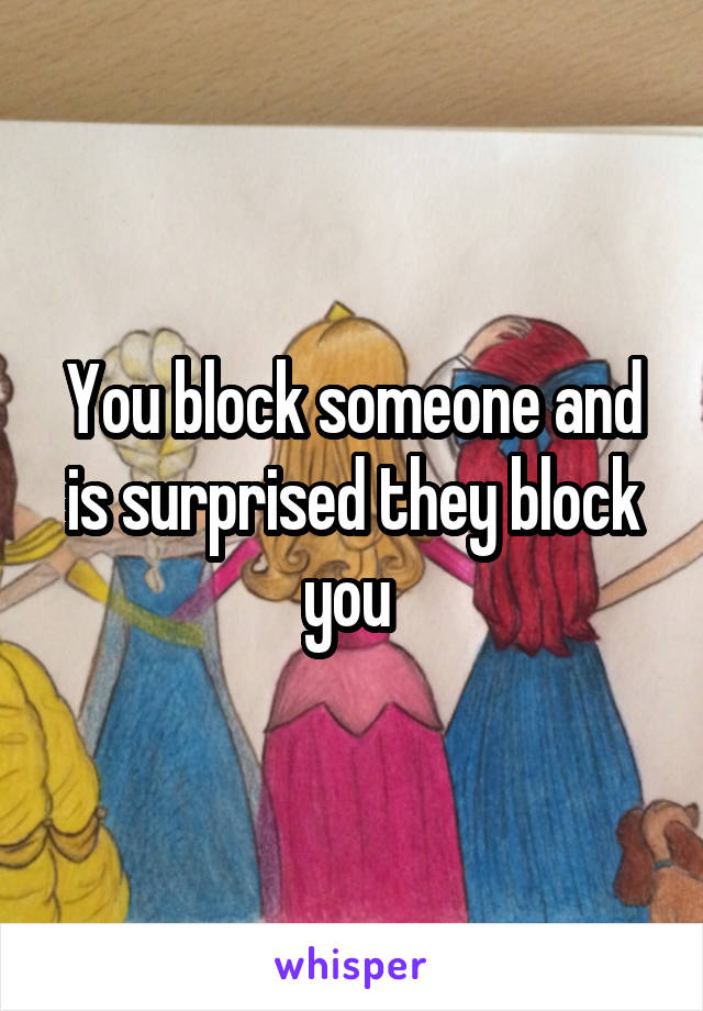 You block someone and is surprised they block you 