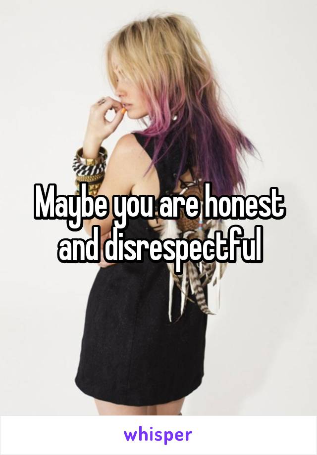 Maybe you are honest and disrespectful