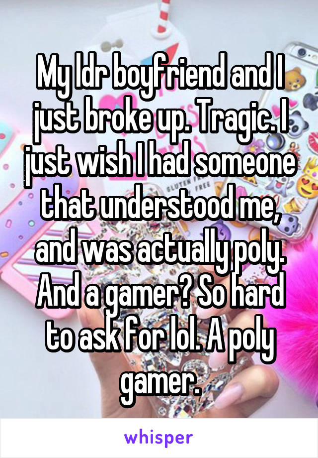 My ldr boyfriend and I just broke up. Tragic. I just wish I had someone that understood me, and was actually poly. And a gamer? So hard to ask for lol. A poly gamer.