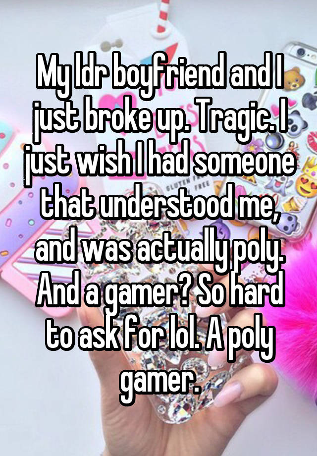 My ldr boyfriend and I just broke up. Tragic. I just wish I had someone that understood me, and was actually poly. And a gamer? So hard to ask for lol. A poly gamer.