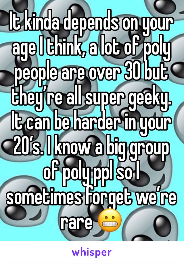 It kinda depends on your age I think, a lot of poly people are over 30 but they’re all super geeky. It can be harder in your 20’s. I know a big group of poly ppl so I sometimes forget we’re rare 😬