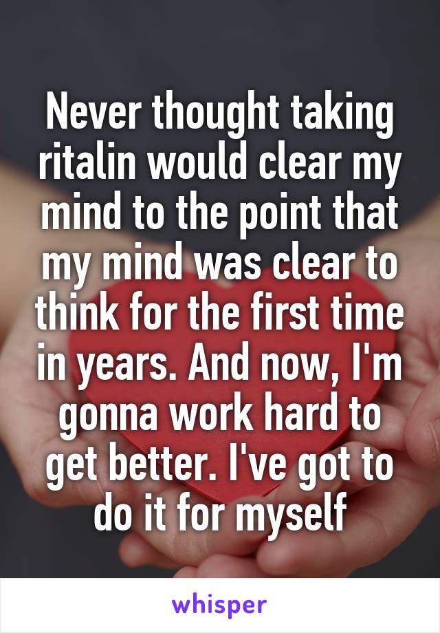 Never thought taking ritalin would clear my mind to the point that my mind was clear to think for the first time in years. And now, I'm gonna work hard to get better. I've got to do it for myself