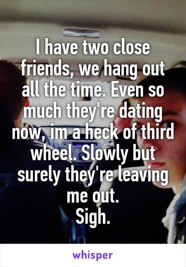 I have two close friends, we hang out all the time. Even so much they're dating now, im a heck of third wheel. Slowly but surely they're leaving me out.
Sigh.