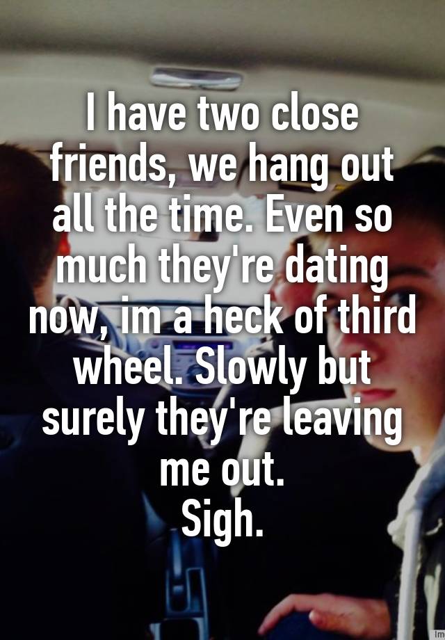 I have two close friends, we hang out all the time. Even so much they're dating now, im a heck of third wheel. Slowly but surely they're leaving me out.
Sigh.