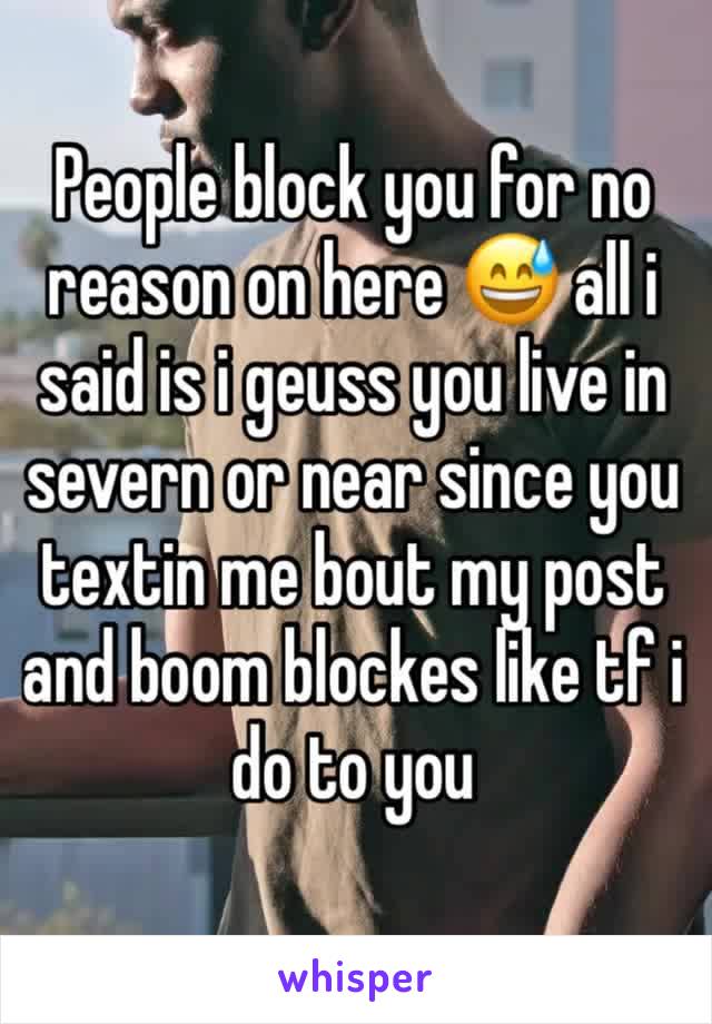 People block you for no reason on here 😅 all i said is i geuss you live in severn or near since you textin me bout my post and boom blockes like tf i do to you