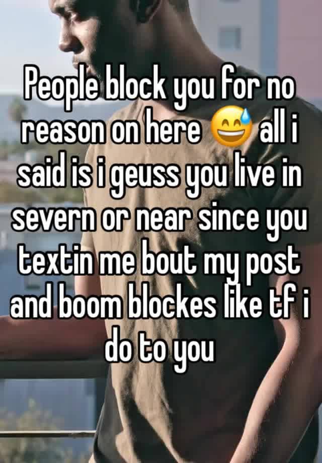 People block you for no reason on here 😅 all i said is i geuss you live in severn or near since you textin me bout my post and boom blockes like tf i do to you