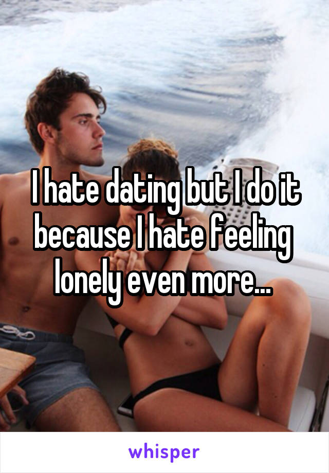 I hate dating but I do it because I hate feeling  lonely even more... 