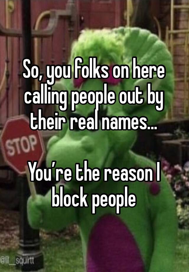 So, you folks on here calling people out by their real names...

You’re the reason I block people 