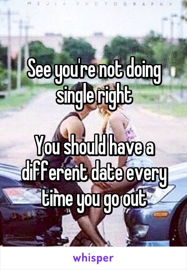 See you're not doing single right

You should have a different date every time you go out