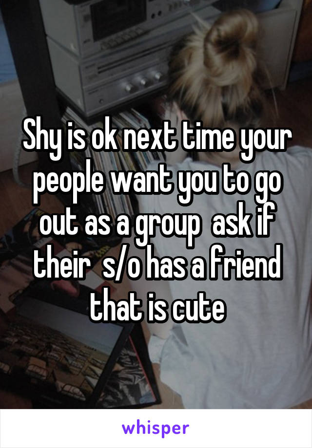 Shy is ok next time your people want you to go out as a group  ask if their  s/o has a friend that is cute