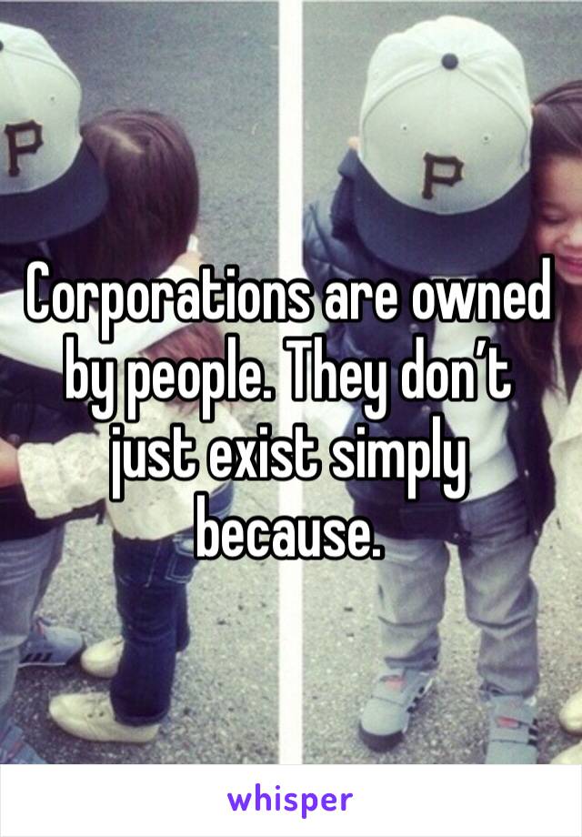 Corporations are owned by people. They don’t just exist simply because. 