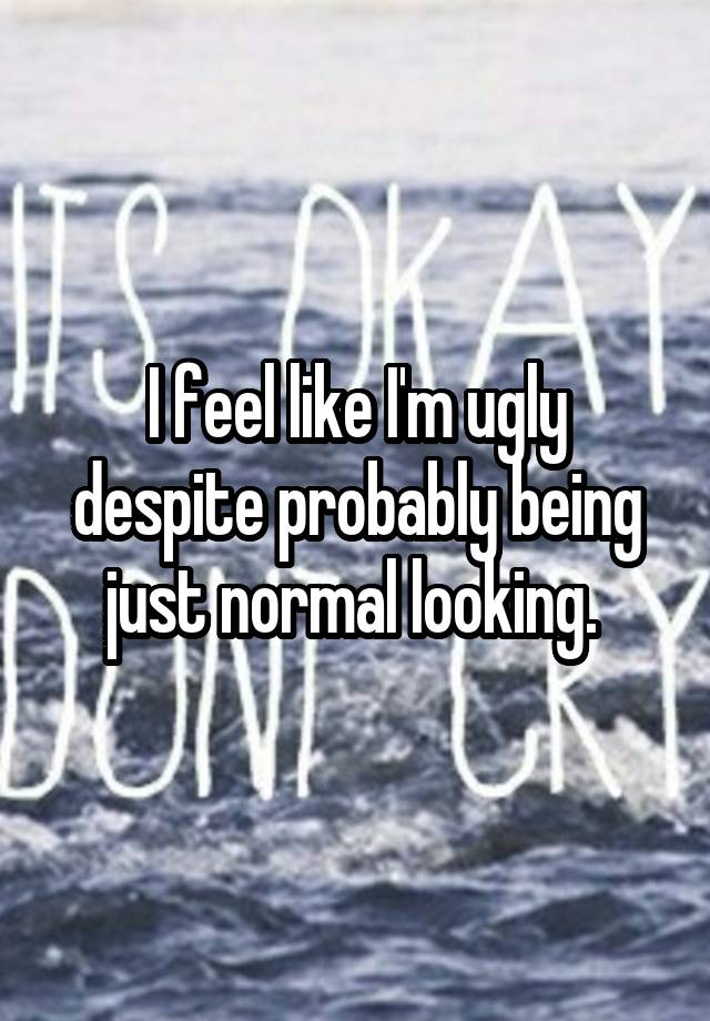 I feel like I'm ugly despite probably being just normal looking. 