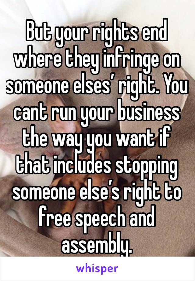 But your rights end where they infringe on someone elses’ right. You cant run your business the way you want if that includes stopping someone else’s right to free speech and assembly.