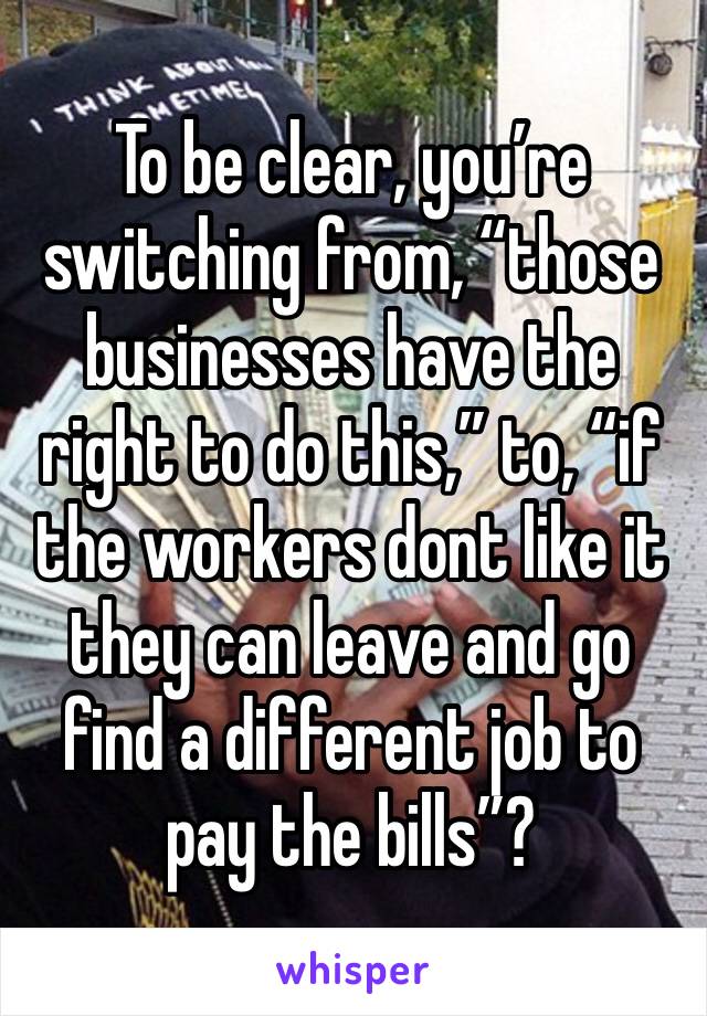 To be clear, you’re switching from, “those businesses have the right to do this,” to, “if the workers dont like it they can leave and go find a different job to pay the bills”?