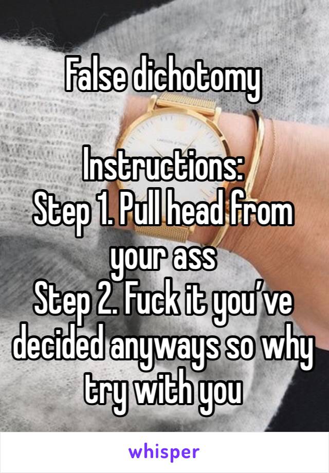 False dichotomy

Instructions:
Step 1. Pull head from your ass
Step 2. Fuck it you’ve decided anyways so why try with you