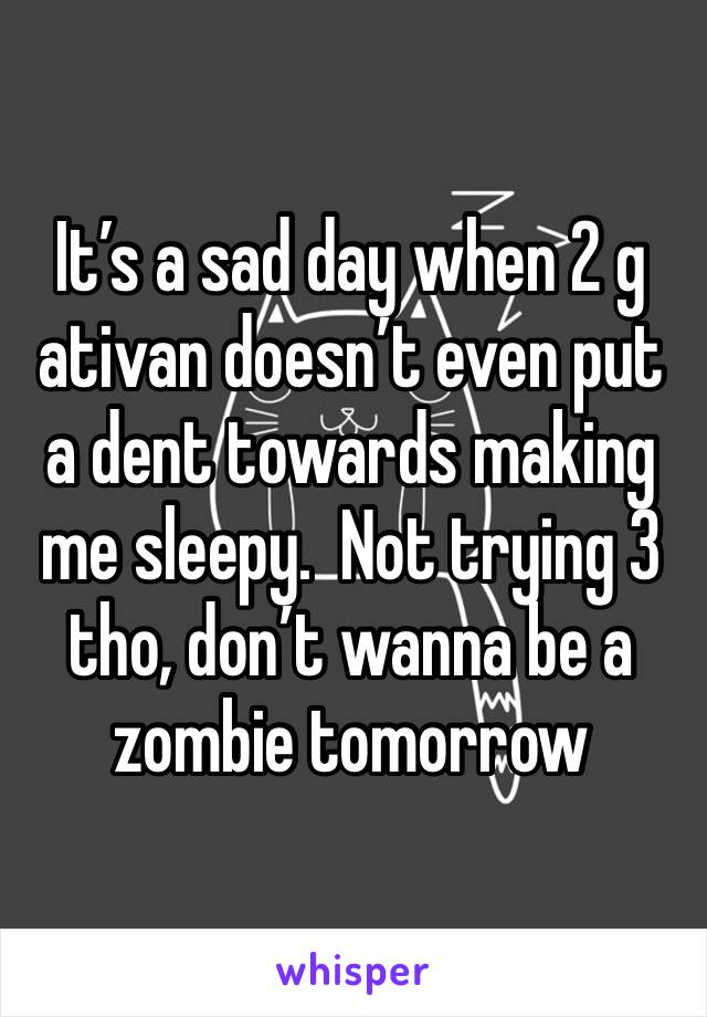 It’s a sad day when 2 g ativan doesn’t even put a dent towards making me sleepy.  Not trying 3 tho, don’t wanna be a zombie tomorrow