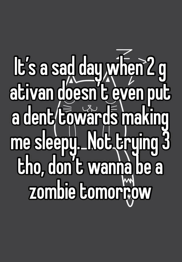 It’s a sad day when 2 g ativan doesn’t even put a dent towards making me sleepy.  Not trying 3 tho, don’t wanna be a zombie tomorrow