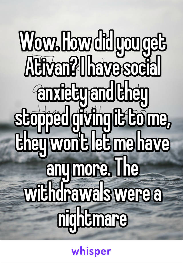 Wow. How did you get Ativan? I have social anxiety and they stopped giving it to me, they won't let me have any more. The withdrawals were a nightmare