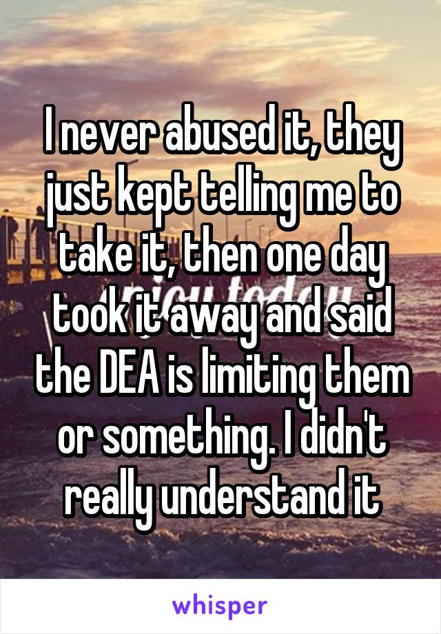 I never abused it, they just kept telling me to take it, then one day took it away and said the DEA is limiting them or something. I didn't really understand it