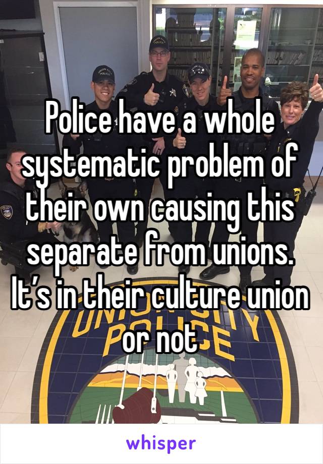 Police have a whole systematic problem of their own causing this separate from unions. It’s in their culture union or not