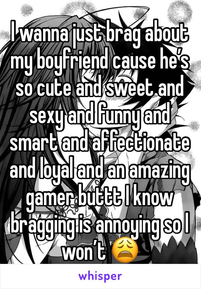 I wanna just brag about my boyfriend cause he’s so cute and sweet and sexy and funny and smart and affectionate and loyal and an amazing gamer buttt I know bragging is annoying so I won’t 😩