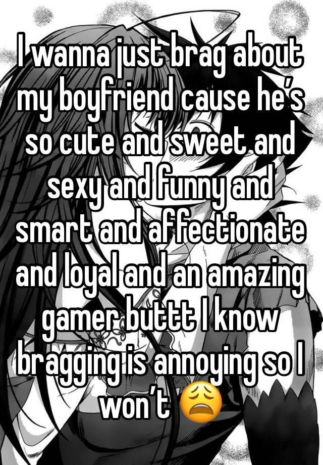 I wanna just brag about my boyfriend cause he’s so cute and sweet and sexy and funny and smart and affectionate and loyal and an amazing gamer buttt I know bragging is annoying so I won’t 😩