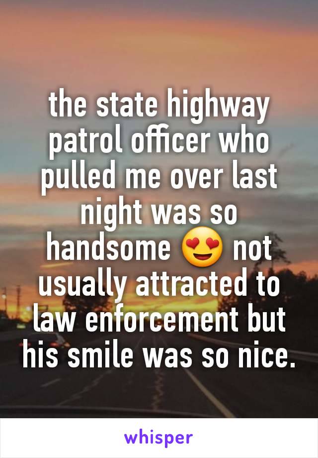 the state highway patrol officer who pulled me over last night was so handsome 😍 not usually attracted to law enforcement but his smile was so nice.